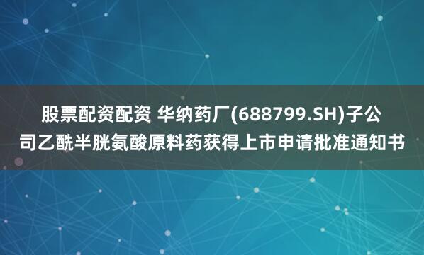 股票配资配资 华纳药厂(688799.SH)子公司乙酰半胱氨酸原料药获得上市申请批准通知书