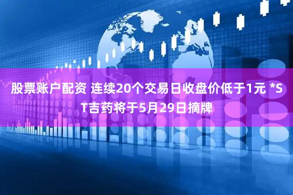 股票账户配资 连续20个交易日收盘价低于1元 *ST吉药将于5月29日摘牌