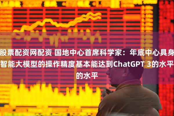 股票配资网配资 国地中心首席科学家：年底中心具身智能大模型的操作精度基本能达到ChatGPT 3的水平