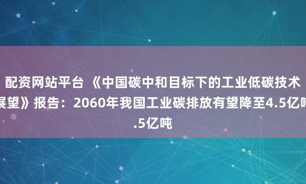 配资网站平台 《中国碳中和目标下的工业低碳技术展望》报告：2060年我国工业碳排放有望降至4.5亿吨