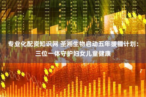 专业化配资知识网 圣湘生物启动五年援疆计划：三位一体守护妇女儿童健康