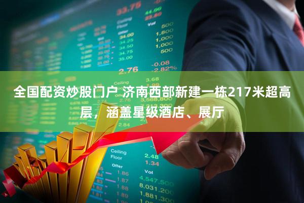 全国配资炒股门户 济南西部新建一栋217米超高层，涵盖星级酒店、展厅