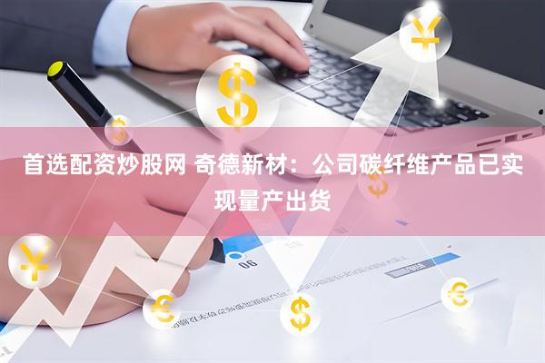 首选配资炒股网 奇德新材：公司碳纤维产品已实现量产出货