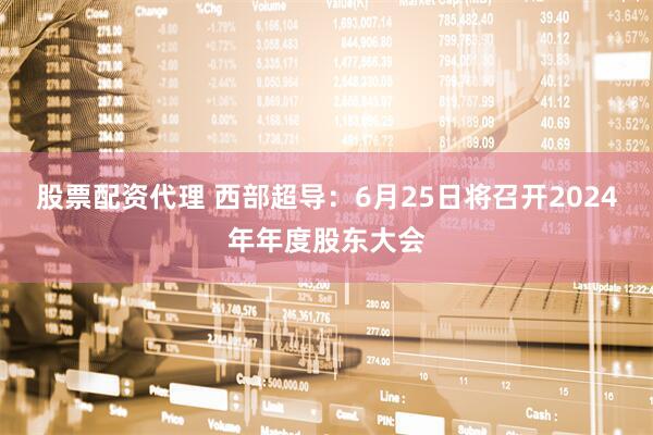 股票配资代理 西部超导：6月25日将召开2024年年度股东大会