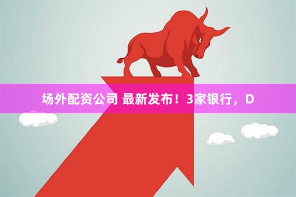场外配资公司 最新发布！3家银行，D