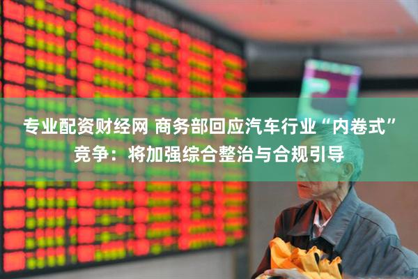 专业配资财经网 商务部回应汽车行业“内卷式”竞争：将加强综合整治与合规引导