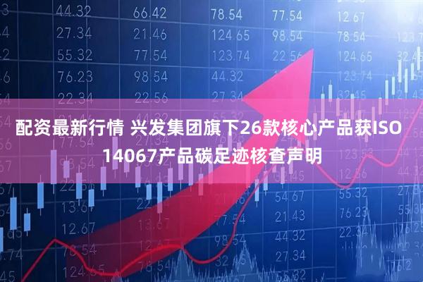 配资最新行情 兴发集团旗下26款核心产品获ISO 14067产品碳足迹核查声明