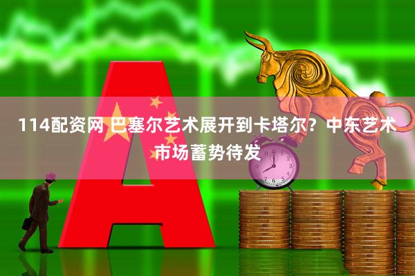114配资网 巴塞尔艺术展开到卡塔尔？中东艺术市场蓄势待发