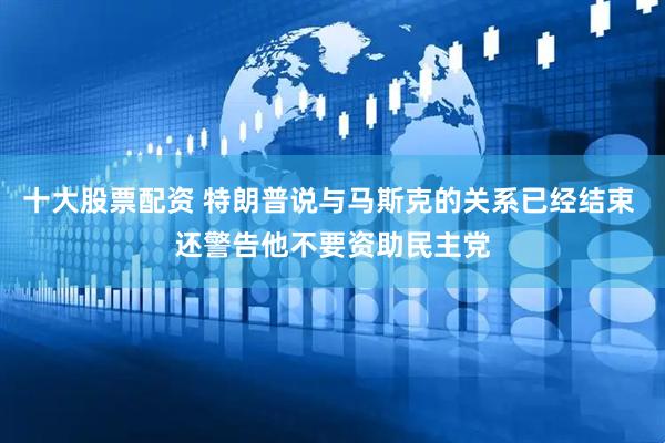 十大股票配资 特朗普说与马斯克的关系已经结束 还警告他不要资助民主党
