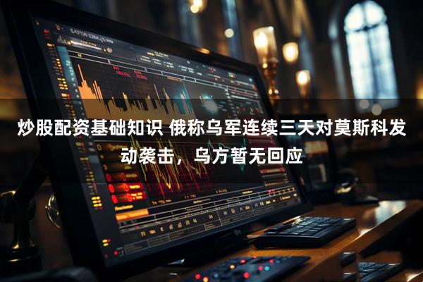 炒股配资基础知识 俄称乌军连续三天对莫斯科发动袭击，乌方暂无回应