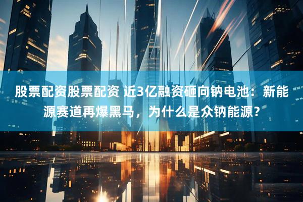 股票配资股票配资 近3亿融资砸向钠电池：新能源赛道再爆黑马，为什么是众钠能源？