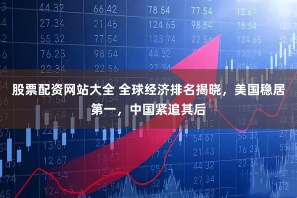 股票配资网站大全 全球经济排名揭晓，美国稳居第一，中国紧追其后