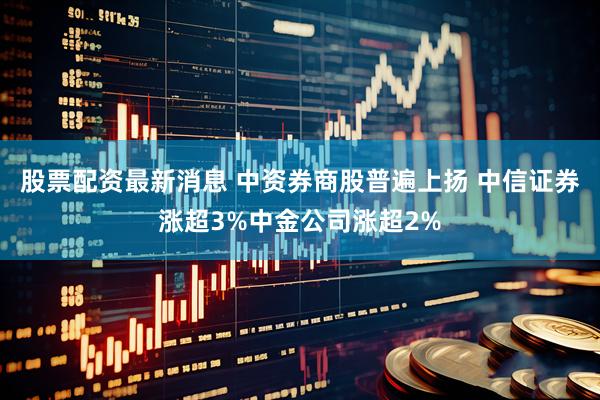 股票配资最新消息 中资券商股普遍上扬 中信证券涨超3%中金公司涨超2%