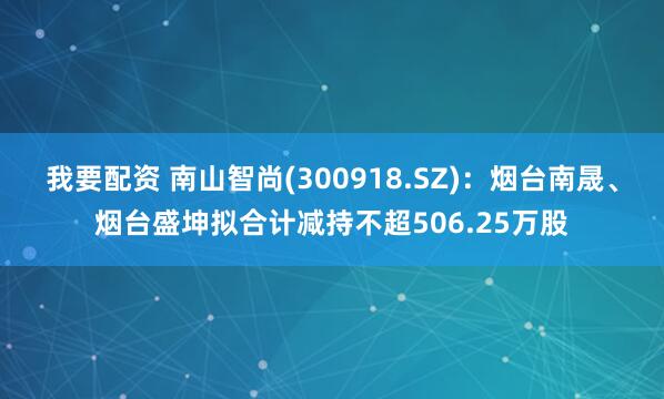 我要配资 南山智尚(300918.SZ)：烟台南晟、烟台盛坤拟合计减持不超506.25万股