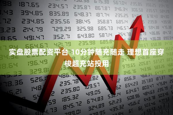 实盘股票配资平台 10分钟随充随走 理想首座穿梭超充站投用