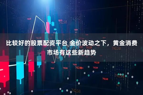 比较好的股票配资平台 金价波动之下，黄金消费市场有这些新趋势