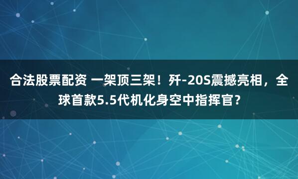 合法股票配资 一架顶三架！歼-20S震撼亮相，全球首款5.5代机化身空中指挥官？