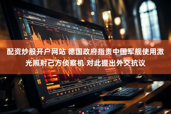 配资炒股开户网站 德国政府指责中国军舰使用激光照射己方侦察机 对此提出外交抗议