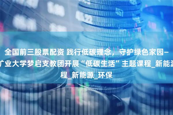 全国前三股票配资 践行低碳理念，守护绿色家园——中国矿业大学梦启支教团开展“低碳生活”主题课程_新能源_环保
