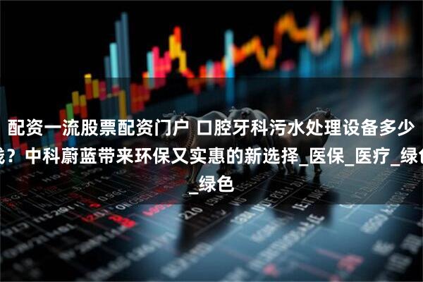 配资一流股票配资门户 口腔牙科污水处理设备多少钱？中科蔚蓝带来环保又实惠的新选择_医保_医疗_绿色