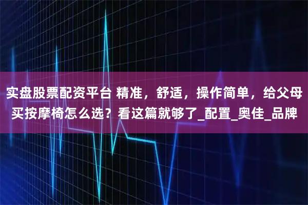 实盘股票配资平台 精准，舒适，操作简单，给父母买按摩椅怎么选？看这篇就够了_配置_奥佳_品牌