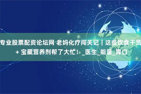 专业股票配资论坛网 老妈化疗闯关记｜这些饮食干货 + 宝藏营养剂帮了大忙！_医生_能量_胃口
