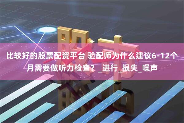 比较好的股票配资平台 验配师为什么建议6-12个月需要做听力检查？_进行_损失_噪声