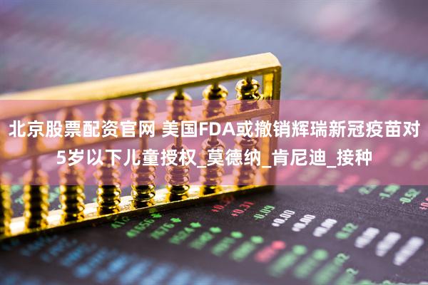 北京股票配资官网 美国FDA或撤销辉瑞新冠疫苗对5岁以下儿童授权_莫德纳_肯尼迪_接种