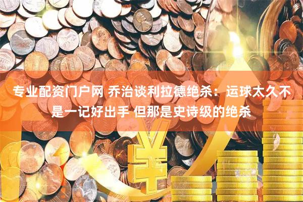 专业配资门户网 乔治谈利拉德绝杀：运球太久不是一记好出手 但那是史诗级的绝杀