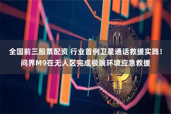 全国前三股票配资 行业首例卫星通话救援实践！问界M9在无人区完成极端环境应急救援