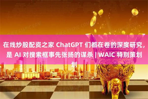 在线炒股配资之家 ChatGPT 们都在卷的深度研究，是 AI 对搜索框事先张扬的谋杀 | WAIC 特别策划