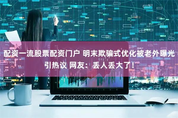 配资一流股票配资门户 明末欺骗式优化被老外曝光引热议 网友：丢人丢大了！