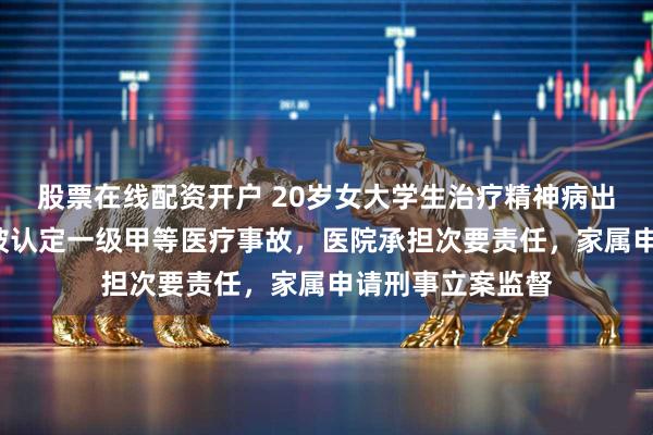 股票在线配资开户 20岁女大学生治疗精神病出院5天后坠亡，被认定一级甲等医疗事故，医院承担次要责任，家属申请刑事立案监督