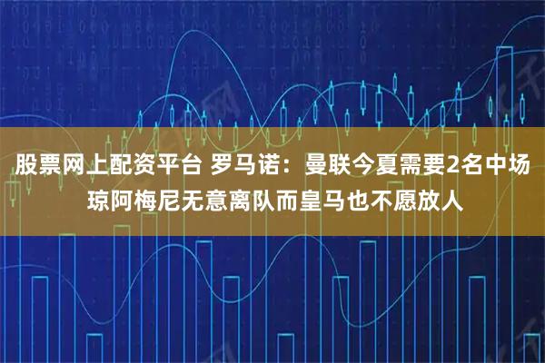 股票网上配资平台 罗马诺：曼联今夏需要2名中场 琼阿梅尼无意离队而皇马也不愿放人