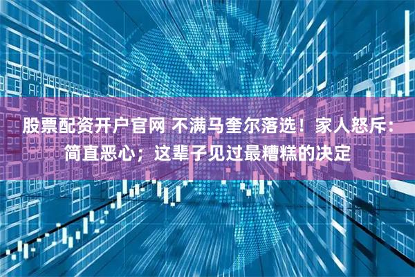 股票配资开户官网 不满马奎尔落选！家人怒斥：简直恶心；这辈子见过最糟糕的决定