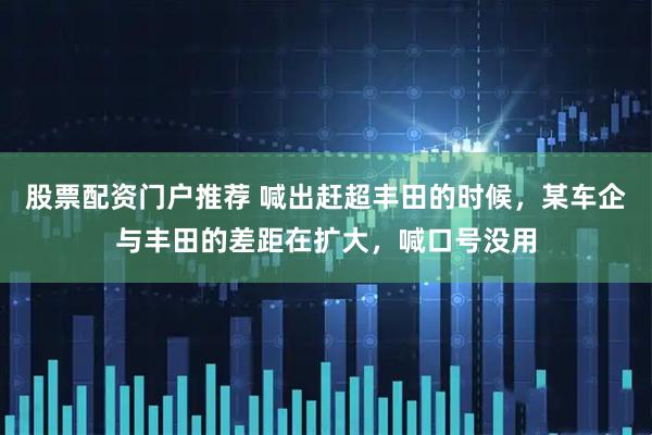 股票配资门户推荐 喊出赶超丰田的时候，某车企与丰田的差距在扩大，喊口号没用