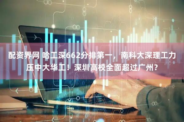 配资界网 哈工深662分排第一,南科大深理工力压中大华工!深圳高校全面超过广州?