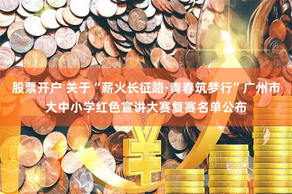 股票开户 关于“薪火长征路·青春筑梦行”广州市大中小学红色宣讲大赛复赛名单公布